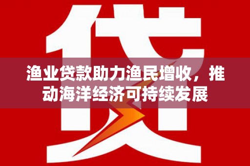 泰来渔业贷款助力渔民增收，推动海洋经济可持续发展