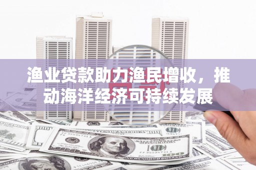 泰来渔业贷款助力渔民增收，推动海洋经济可持续发展