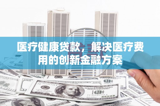 泰来医疗健康贷款，解决医疗费用的创新金融方案