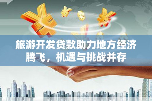 泰来旅游开发贷款助力地方经济腾飞，机遇与挑战并存