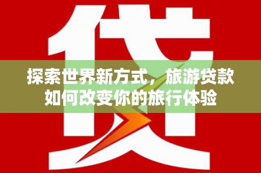 泰来探索世界新方式，旅游贷款如何改变你的旅行体验