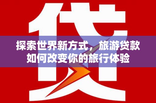 泰来探索世界新方式，旅游贷款如何改变你的旅行体验